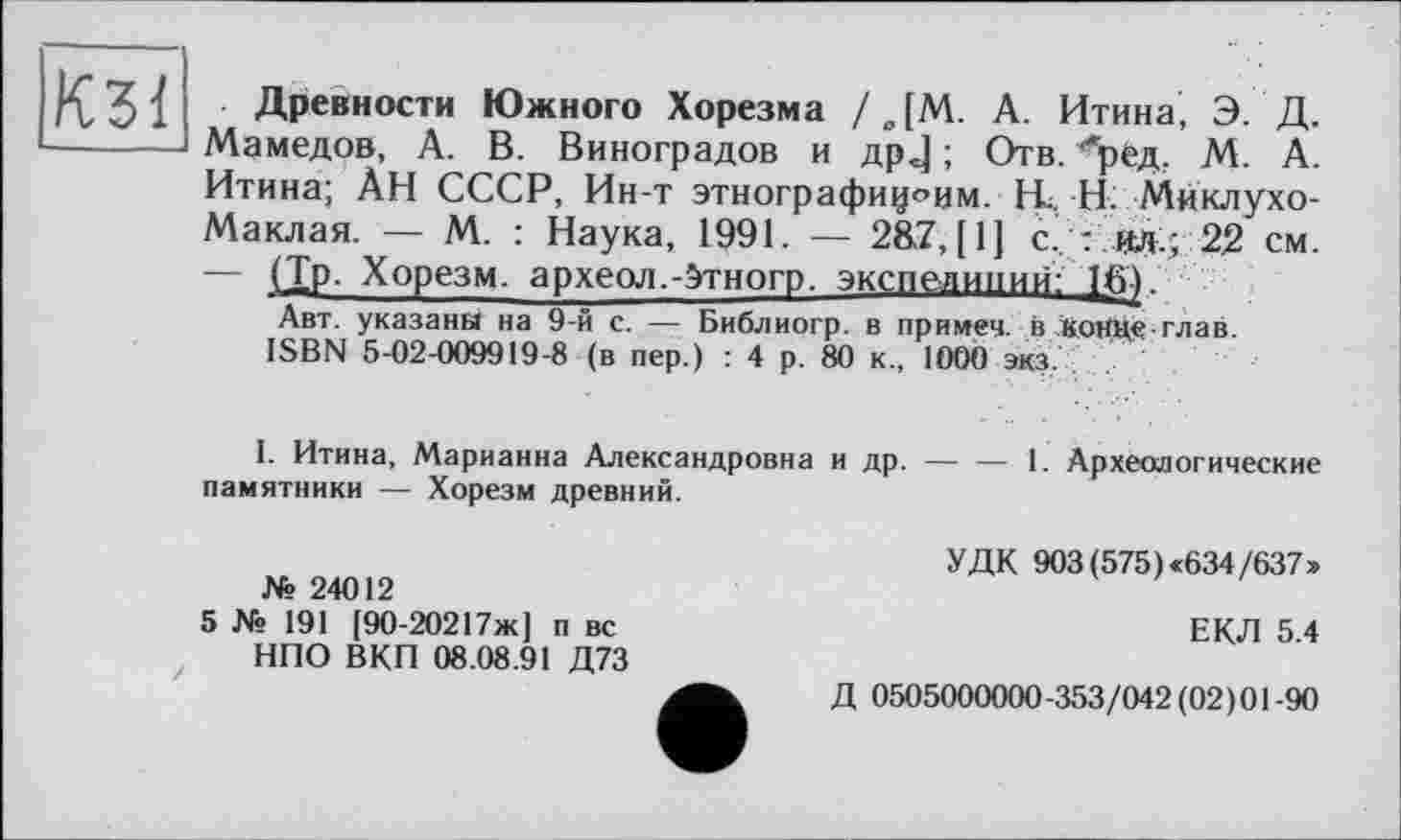 ﻿КЗ!
Древности Южного Хорезма /ДМ. А. Итина, Э. Д. Мамедов, А. В. Виноградов и др J ; Отв. ''ред. М. А. Итина; ÀH СССР, Ин-т этнографиц^им. H. Н. Миклухо-Маклая. — М. : Наука, 1991. — 2&Z, [1] с?: ад.; 22 см. — (Тр. Хорезм. археол.-Этногр. экспедиции:!^.
Авт. указаны на 9-й с. — Библиогр. в примеч. в конце глав.
ISBN 5-02-009919-8 (в пер.) : 4 р. 80 к., 1000 экз.
I. Итина, Марианна Александровна и др.------1. Археологические
памятники — Хорезм древний.
№ 24012
5 № 191 [90-20217ж] п вс НПО ВКП 08.08.91 Д73
УДК 903 (575) «634/637»
ЕКЛ 5.4
Д 0505000000-353/042(02)01-90